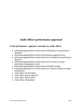 Job Performance Evaluation Form Page 1
Audit officer performance appraisal
Useful performance appraisal materials for audit officer:
 performanceappraisal360.com/free-ebook-2456-phrases-for-performance-
appraisals
 performanceappraisal360.com/free-65-performance-appraisal-forms
 performanceappraisal360.com/free-ebook-top-12-methods-for-performance-
appraisal
 performanceappraisal360.com/free-ebook-top-15-secrets-to-set-up-
performance-management-system
 performanceappraisal360.com/free-ebook-2436-KPI-samples/
 performanceappraisal123.com/free-ebook-top -9-tips-to-writing-a-winning-
self-appraisal
 Audit officer job description
 Audit officer goals & objectives
 Audit officer KPIs & KRAs
 Audit officer self appraisal
 