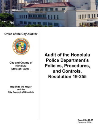 Office of the City Auditor
City and County of
Honolulu
State of Hawai`i
Report to the Mayor
and the
City Council of Honolulu
Audit of the Honolulu
Police Department’s
Policies, Procedures,
and Controls,
Resolution 19-255
Report No. 20-07
December 2020
 