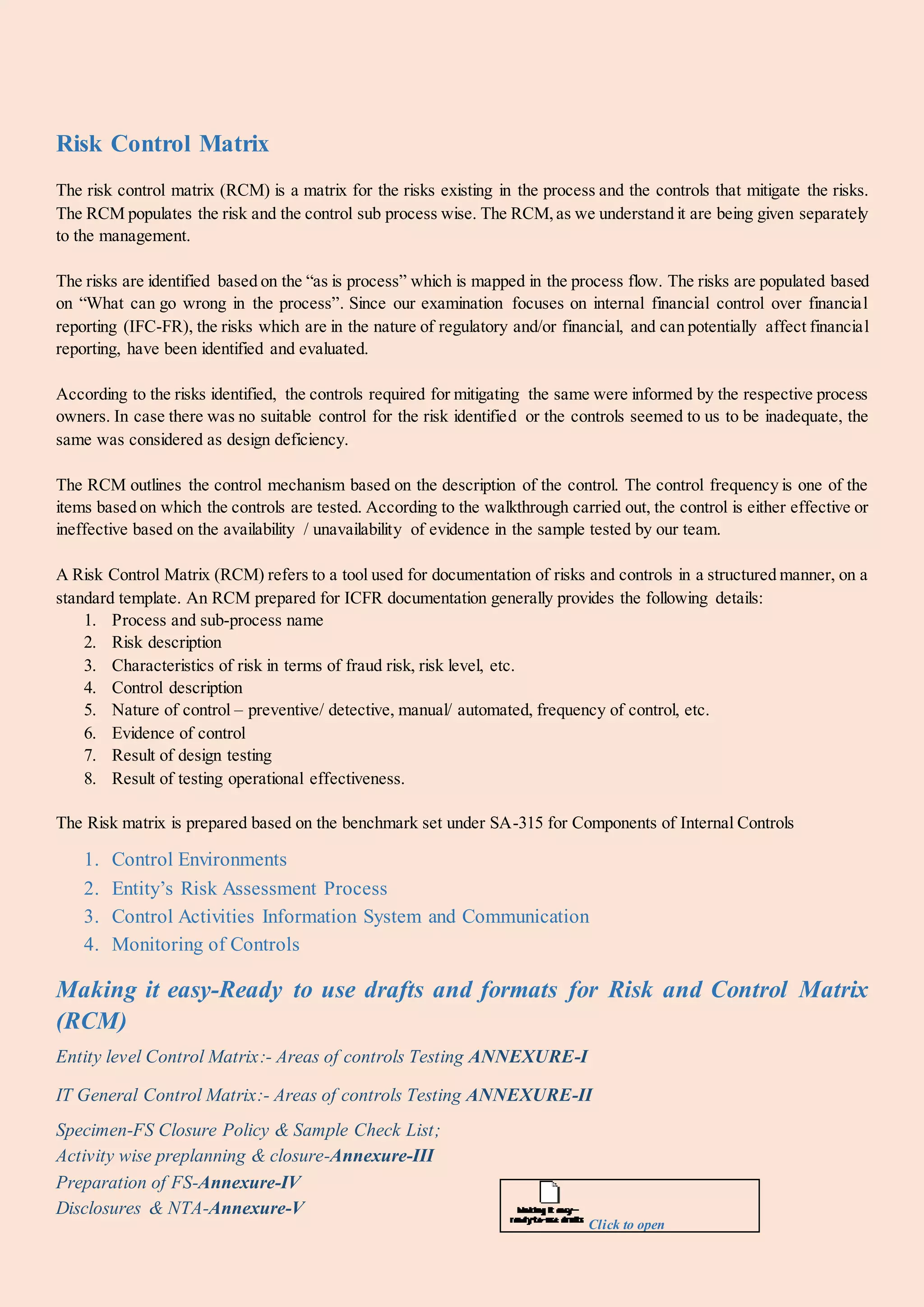 Risk Control Matrix
The risk control matrix (RCM) is a matrix for the risks existing in the process and the controls that mitigate the risks.
The RCM populates the risk and the control sub process wise. The RCM,as we understand it are being given separately
to the management.
The risks are identified based on the “as is process” which is mapped in the process flow. The risks are populated based
on “What can go wrong in the process”. Since our examination focuses on internal financial control over financial
reporting (IFC-FR), the risks which are in the nature of regulatory and/or financial, and can potentially affect financial
reporting, have been identified and evaluated.
According to the risks identified, the controls required for mitigating the same were informed by the respective process
owners. In case there was no suitable control for the risk identified or the controls seemed to us to be inadequate, the
same was considered as design deficiency.
The RCM outlines the control mechanism based on the description of the control. The control frequency is one of the
items based on which the controls are tested. According to the walkthrough carried out, the control is either effective or
ineffective based on the availability / unavailability of evidence in the sample tested by our team.
A Risk Control Matrix (RCM) refers to a tool used for documentation of risks and controls in a structured manner, on a
standard template. An RCM prepared for ICFR documentation generally provides the following details:
1. Process and sub-process name
2. Risk description
3. Characteristics of risk in terms of fraud risk, risk level, etc.
4. Control description
5. Nature of control – preventive/ detective, manual/ automated, frequency of control, etc.
6. Evidence of control
7. Result of design testing
8. Result of testing operational effectiveness.
The Risk matrix is prepared based on the benchmark set under SA-315 for Components of Internal Controls
1. Control Environments
2. Entity’s Risk Assessment Process
3. Control Activities Information System and Communication
4. Monitoring of Controls
Making it easy-Ready to use drafts and formats for Risk and Control Matrix
(RCM)
Entity level Control Matrix:- Areas of controls Testing ANNEXURE-I
IT General Control Matrix:- Areas of controls Testing ANNEXURE-II
Specimen-FS Closure Policy & Sample Check List;
Activity wise preplanning & closure-Annexure-III
Preparation of FS-Annexure-IV
Disclosures & NTA-Annexure-V
Click to open
 
