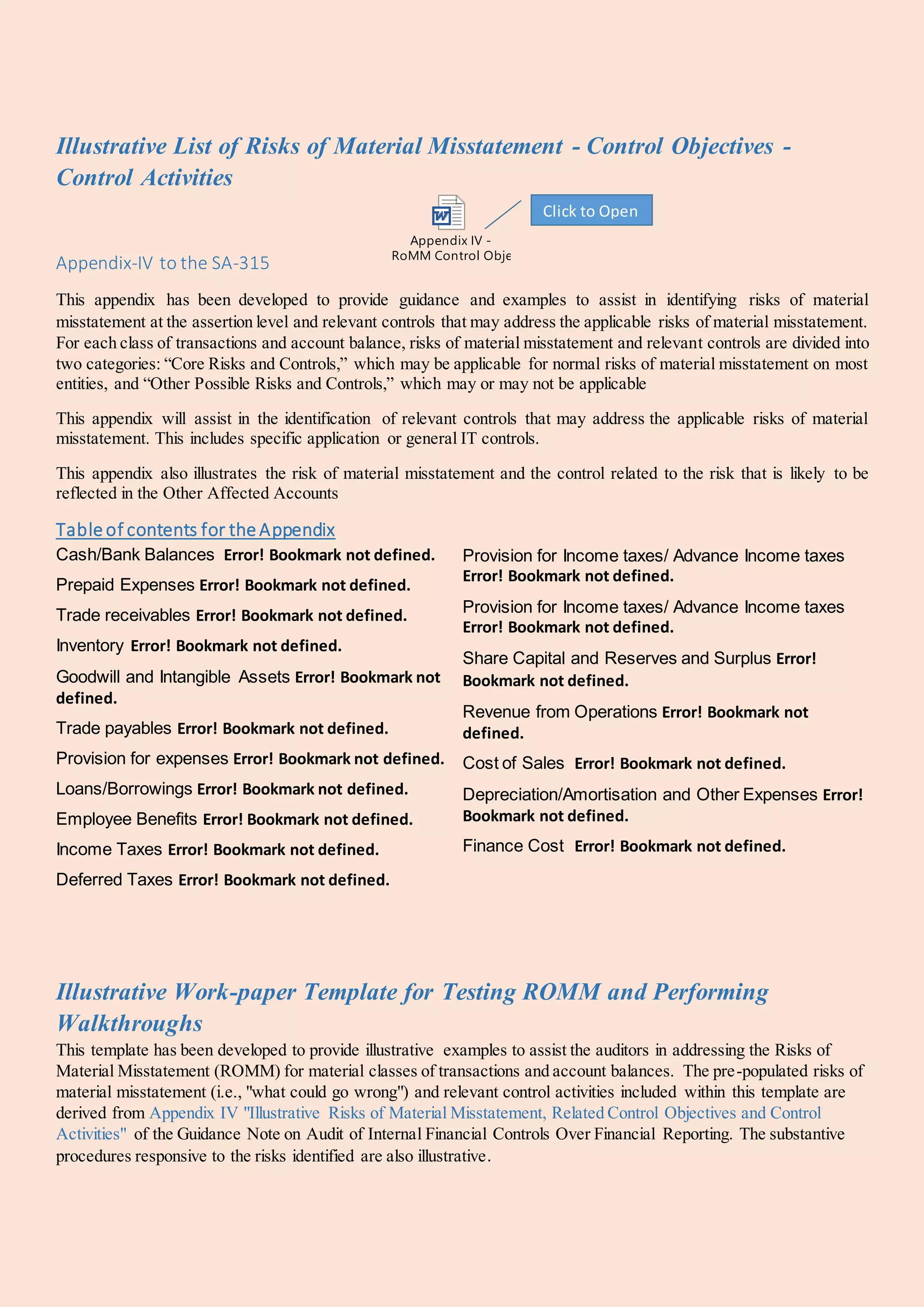 Illustrative List of Risks of Material Misstatement - Control Objectives -
Control Activities
Appendix-IV to the SA-315
Appendix IV -
RoMM Control Objectives and Control Activities.doc
This appendix has been developed to provide guidance and examples to assist in identifying risks of material
misstatement at the assertion level and relevant controls that may address the applicable risks of material misstatement.
For each class of transactions and account balance, risks of material misstatement and relevant controls are divided into
two categories: “Core Risks and Controls,” which may be applicable for normal risks of material misstatement on most
entities, and “Other Possible Risks and Controls,” which may or may not be applicable
This appendix will assist in the identification of relevant controls that may address the applicable risks of material
misstatement. This includes specific application or general IT controls.
This appendix also illustrates the risk of material misstatement and the control related to the risk that is likely to be
reflected in the Other Affected Accounts
Table of contents for the Appendix
Cash/Bank Balances Error! Bookmark not defined.
Prepaid Expenses Error! Bookmark not defined.
Trade receivables Error! Bookmark not defined.
Inventory Error! Bookmark not defined.
Goodwill and Intangible Assets Error! Bookmark not
defined.
Trade payables Error! Bookmark not defined.
Provision for expenses Error! Bookmark not defined.
Loans/Borrowings Error! Bookmark not defined.
Employee Benefits Error! Bookmark not defined.
Income Taxes Error! Bookmark not defined.
Deferred Taxes Error! Bookmark not defined.
Provision for Income taxes/ Advance Income taxes
Error! Bookmark not defined.
Provision for Income taxes/ Advance Income taxes
Error! Bookmark not defined.
Share Capital and Reserves and Surplus Error!
Bookmark not defined.
Revenue from Operations Error! Bookmark not
defined.
Cost of Sales Error! Bookmark not defined.
Depreciation/Amortisation and Other Expenses Error!
Bookmark not defined.
Finance Cost Error! Bookmark not defined.
Illustrative Work-paper Template for Testing ROMM and Performing
Walkthroughs
This template has been developed to provide illustrative examples to assist the auditors in addressing the Risks of
Material Misstatement (ROMM) for material classes of transactions and account balances. The pre-populated risks of
material misstatement (i.e., "what could go wrong") and relevant control activities included within this template are
derived from Appendix IV "Illustrative Risks of Material Misstatement, Related Control Objectives and Control
Activities" of the Guidance Note on Audit of Internal Financial Controls Over Financial Reporting. The substantive
procedures responsive to the risks identified are also illustrative.
Click to Open
 