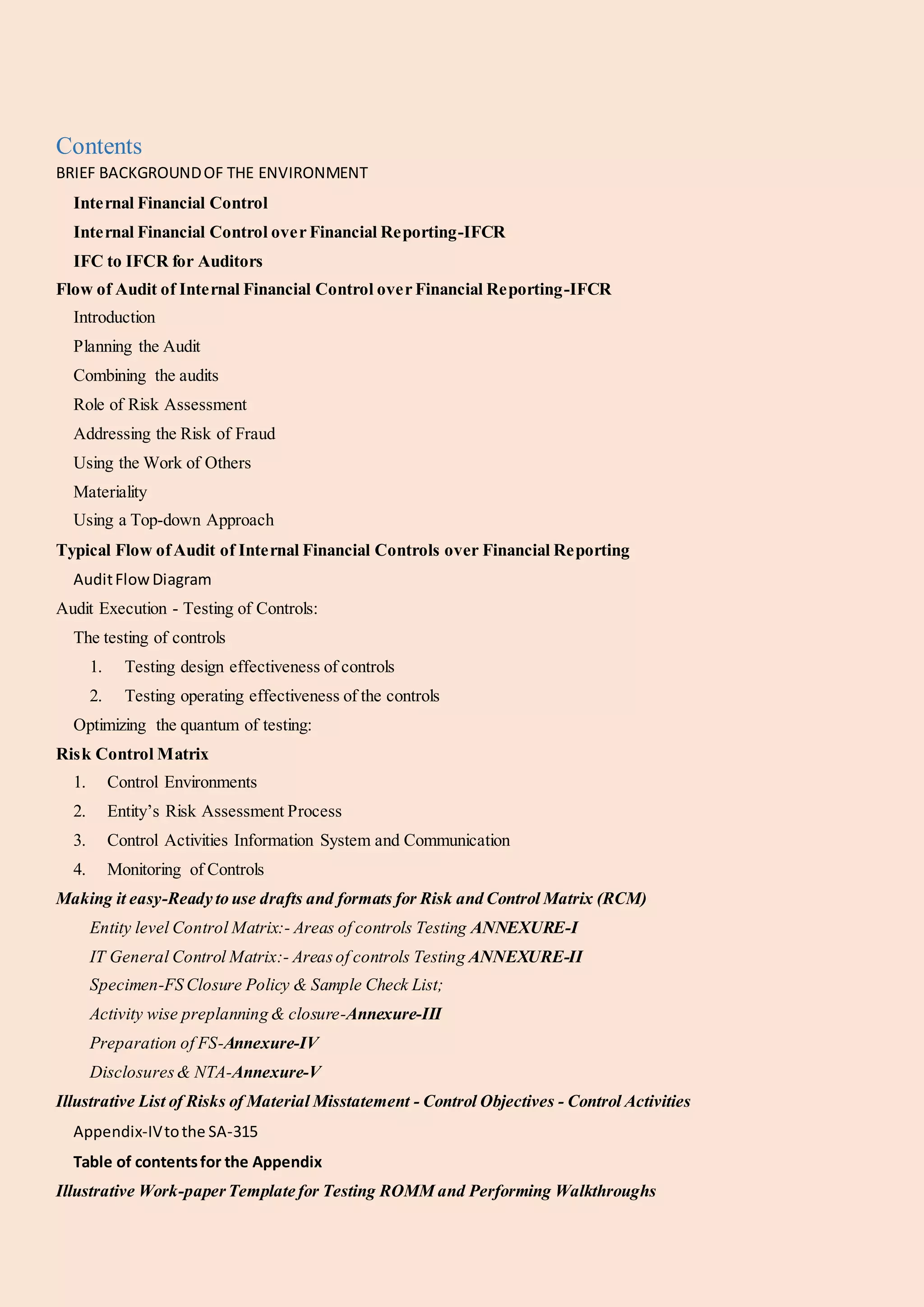 Contents
BRIEF BACKGROUNDOF THE ENVIRONMENT
Internal Financial Control
Internal Financial Control over Financial Reporting-IFCR
IFC to IFCR for Auditors
Flow of Audit of Internal Financial Control over Financial Reporting-IFCR
Introduction
Planning the Audit
Combining the audits
Role of Risk Assessment
Addressing the Risk of Fraud
Using the Work of Others
Materiality
Using a Top-down Approach
Typical Flow ofAudit of Internal Financial Controls over Financial Reporting
AuditFlowDiagram
Audit Execution - Testing of Controls:
The testing of controls
1. Testing design effectiveness of controls
2. Testing operating effectiveness of the controls
Optimizing the quantum of testing:
Risk Control Matrix
1. Control Environments
2. Entity’s Risk Assessment Process
3. Control Activities Information System and Communication
4. Monitoring of Controls
Making it easy-Ready to use drafts and formats for Risk and Control Matrix (RCM)
Entity level Control Matrix:- Areas of controls Testing ANNEXURE-I
IT General Control Matrix:- Areasof controls Testing ANNEXURE-II
Specimen-FS Closure Policy & Sample Check List;
Activity wise preplanning & closure-Annexure-III
Preparation of FS-Annexure-IV
Disclosures& NTA-Annexure-V
Illustrative List of Risks of Material Misstatement - Control Objectives - Control Activities
Appendix-IVtothe SA-315
Table of contentsfor the Appendix
Illustrative Work-paperTemplate for Testing ROMM and Performing Walkthroughs
 
