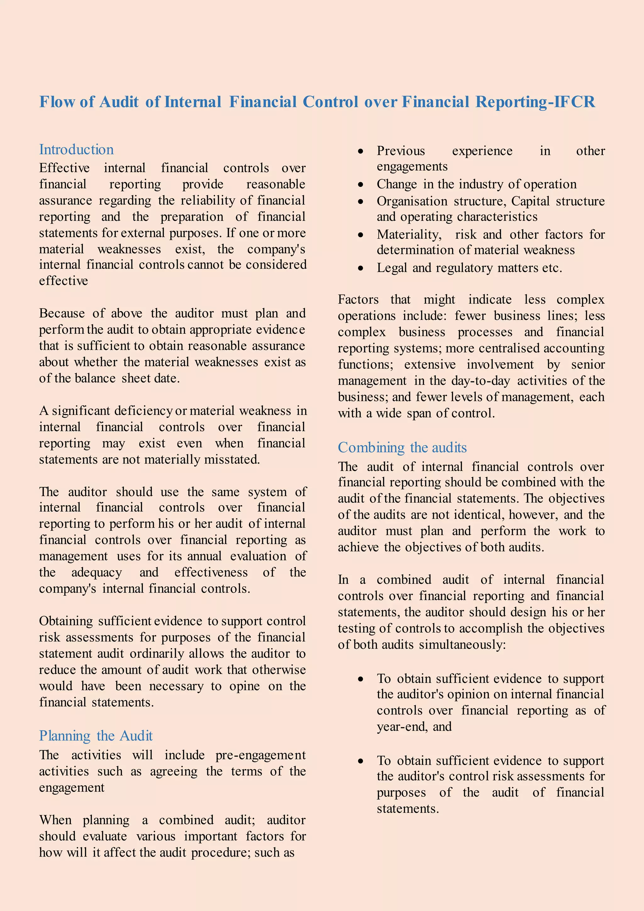 Flow of Audit of Internal Financial Control over Financial Reporting-IFCR
Introduction
Effective internal financial controls over
financial reporting provide reasonable
assurance regarding the reliability of financial
reporting and the preparation of financial
statements for external purposes. If one or more
material weaknesses exist, the company's
internal financial controls cannot be considered
effective
Because of above the auditor must plan and
perform the audit to obtain appropriate evidence
that is sufficient to obtain reasonable assurance
about whether the material weaknesses exist as
of the balance sheet date.
A significant deficiencyor material weakness in
internal financial controls over financial
reporting may exist even when financial
statements are not materially misstated.
The auditor should use the same system of
internal financial controls over financial
reporting to perform his or her audit of internal
financial controls over financial reporting as
management uses for its annual evaluation of
the adequacy and effectiveness of the
company's internal financial controls.
Obtaining sufficient evidence to support control
risk assessments for purposes of the financial
statement audit ordinarily allows the auditor to
reduce the amount of audit work that otherwise
would have been necessary to opine on the
financial statements.
Planning the Audit
The activities will include pre-engagement
activities such as agreeing the terms of the
engagement
When planning a combined audit; auditor
should evaluate various important factors for
how will it affect the audit procedure; such as
 Previous experience in other
engagements
 Change in the industry of operation
 Organisation structure, Capital structure
and operating characteristics
 Materiality, risk and other factors for
determination of material weakness
 Legal and regulatory matters etc.
Factors that might indicate less complex
operations include: fewer business lines; less
complex business processes and financial
reporting systems; more centralised accounting
functions; extensive involvement by senior
management in the day-to-day activities of the
business; and fewer levels of management, each
with a wide span of control.
Combining the audits
The audit of internal financial controls over
financial reporting should be combined with the
audit of the financial statements. The objectives
of the audits are not identical, however, and the
auditor must plan and perform the work to
achieve the objectives of both audits.
In a combined audit of internal financial
controls over financial reporting and financial
statements, the auditor should design his or her
testing of controls to accomplish the objectives
of both audits simultaneously:
 To obtain sufficient evidence to support
the auditor's opinion on internal financial
controls over financial reporting as of
year-end, and
 To obtain sufficient evidence to support
the auditor's control risk assessments for
purposes of the audit of financial
statements.
 