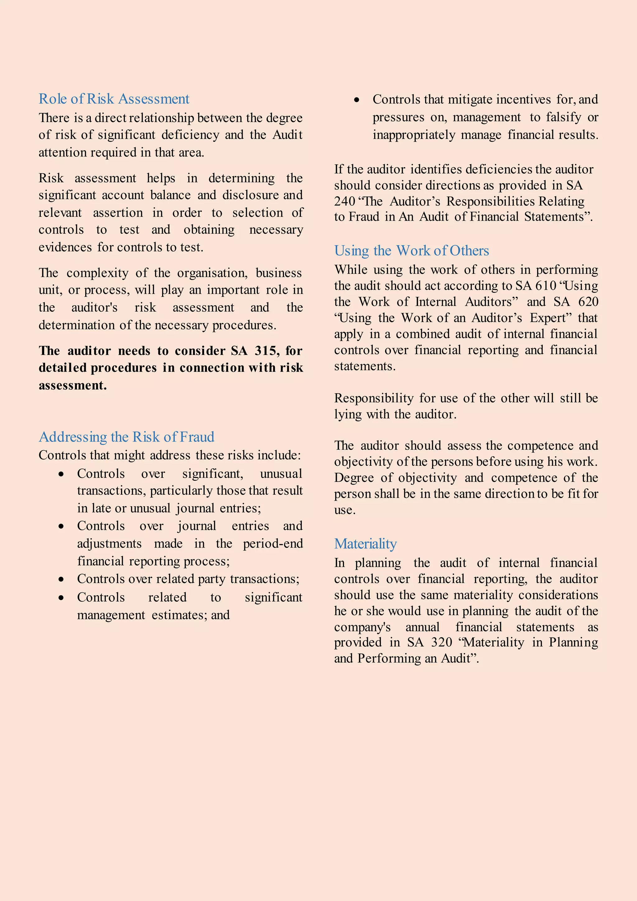 Role of Risk Assessment
There is a direct relationship between the degree
of risk of significant deficiency and the Audit
attention required in that area.
Risk assessment helps in determining the
significant account balance and disclosure and
relevant assertion in order to selection of
controls to test and obtaining necessary
evidences for controls to test.
The complexity of the organisation, business
unit, or process, will play an important role in
the auditor's risk assessment and the
determination of the necessary procedures.
The auditor needs to consider SA 315, for
detailed procedures in connection with risk
assessment.
Addressing the Risk of Fraud
Controls that might address these risks include:
 Controls over significant, unusual
transactions, particularly those that result
in late or unusual journal entries;
 Controls over journal entries and
adjustments made in the period-end
financial reporting process;
 Controls over related party transactions;
 Controls related to significant
management estimates; and
 Controls that mitigate incentives for, and
pressures on, management to falsify or
inappropriately manage financial results.
If the auditor identifies deficiencies the auditor
should consider directions as provided in SA
240 “The Auditor’s Responsibilities Relating
to Fraud in An Audit of Financial Statements”.
Using the Work of Others
While using the work of others in performing
the audit should act according to SA 610 “Using
the Work of Internal Auditors” and SA 620
“Using the Work of an Auditor’s Expert” that
apply in a combined audit of internal financial
controls over financial reporting and financial
statements.
Responsibility for use of the other will still be
lying with the auditor.
The auditor should assess the competence and
objectivity of the persons before using his work.
Degree of objectivity and competence of the
person shall be in the same directionto be fit for
use.
Materiality
In planning the audit of internal financial
controls over financial reporting, the auditor
should use the same materiality considerations
he or she would use in planning the audit of the
company's annual financial statements as
provided in SA 320 “Materiality in Planning
and Performing an Audit”.
 