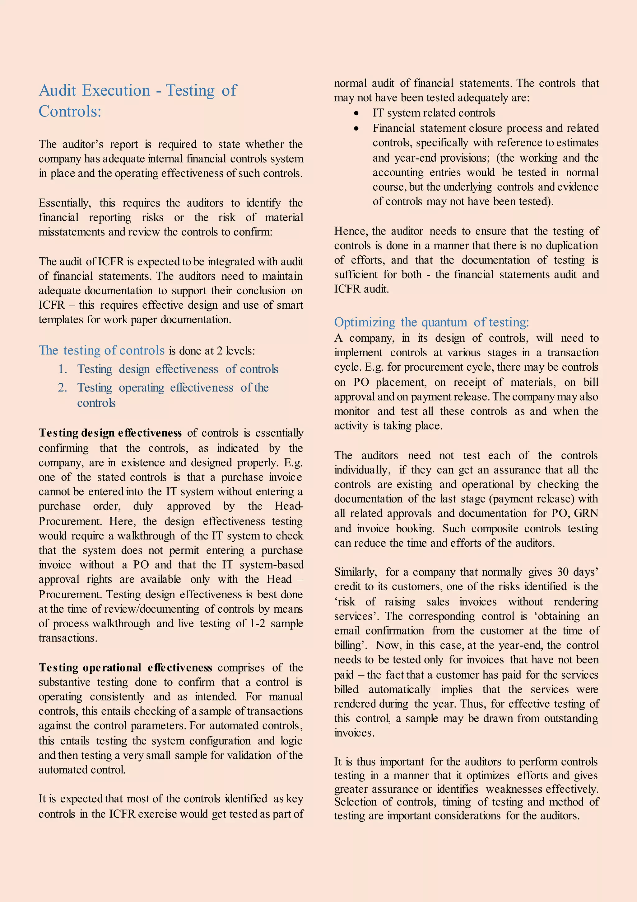 Audit Execution - Testing of
Controls:
The auditor’s report is required to state whether the
company has adequate internal financial controls system
in place and the operating effectiveness of such controls.
Essentially, this requires the auditors to identify the
financial reporting risks or the risk of material
misstatements and review the controls to confirm:
The audit of ICFR is expected to be integrated with audit
of financial statements. The auditors need to maintain
adequate documentation to support their conclusion on
ICFR – this requires effective design and use of smart
templates for work paper documentation.
The testing of controls is done at 2 levels:
1. Testing design effectiveness of controls
2. Testing operating effectiveness of the
controls
Testing design effectiveness of controls is essentially
confirming that the controls, as indicated by the
company, are in existence and designed properly. E.g.
one of the stated controls is that a purchase invoice
cannot be entered into the IT system without entering a
purchase order, duly approved by the Head-
Procurement. Here, the design effectiveness testing
would require a walkthrough of the IT system to check
that the system does not permit entering a purchase
invoice without a PO and that the IT system-based
approval rights are available only with the Head –
Procurement. Testing design effectiveness is best done
at the time of review/documenting of controls by means
of process walkthrough and live testing of 1-2 sample
transactions.
Testing operational effectiveness comprises of the
substantive testing done to confirm that a control is
operating consistently and as intended. For manual
controls, this entails checking of a sample of transactions
against the control parameters. For automated controls,
this entails testing the system configuration and logic
and then testing a very small sample for validation of the
automated control.
It is expected that most of the controls identified as key
controls in the ICFR exercise would get tested as part of
normal audit of financial statements. The controls that
may not have been tested adequately are:
 IT system related controls
 Financial statement closure process and related
controls, specifically with reference to estimates
and year-end provisions; (the working and the
accounting entries would be tested in normal
course,but the underlying controls and evidence
of controls may not have been tested).
Hence, the auditor needs to ensure that the testing of
controls is done in a manner that there is no duplication
of efforts, and that the documentation of testing is
sufficient for both - the financial statements audit and
ICFR audit.
Optimizing the quantum of testing:
A company, in its design of controls, will need to
implement controls at various stages in a transaction
cycle. E.g. for procurement cycle, there may be controls
on PO placement, on receipt of materials, on bill
approval and on payment release.The company may also
monitor and test all these controls as and when the
activity is taking place.
The auditors need not test each of the controls
individually, if they can get an assurance that all the
controls are existing and operational by checking the
documentation of the last stage (payment release) with
all related approvals and documentation for PO, GRN
and invoice booking. Such composite controls testing
can reduce the time and efforts of the auditors.
Similarly, for a company that normally gives 30 days’
credit to its customers, one of the risks identified is the
‘risk of raising sales invoices without rendering
services’. The corresponding control is ‘obtaining an
email confirmation from the customer at the time of
billing’. Now, in this case, at the year-end, the control
needs to be tested only for invoices that have not been
paid – the fact that a customer has paid for the services
billed automatically implies that the services were
rendered during the year. Thus, for effective testing of
this control, a sample may be drawn from outstanding
invoices.
It is thus important for the auditors to perform controls
testing in a manner that it optimizes efforts and gives
greater assurance or identifies weaknesses effectively.
Selection of controls, timing of testing and method of
testing are important considerations for the auditors.
 