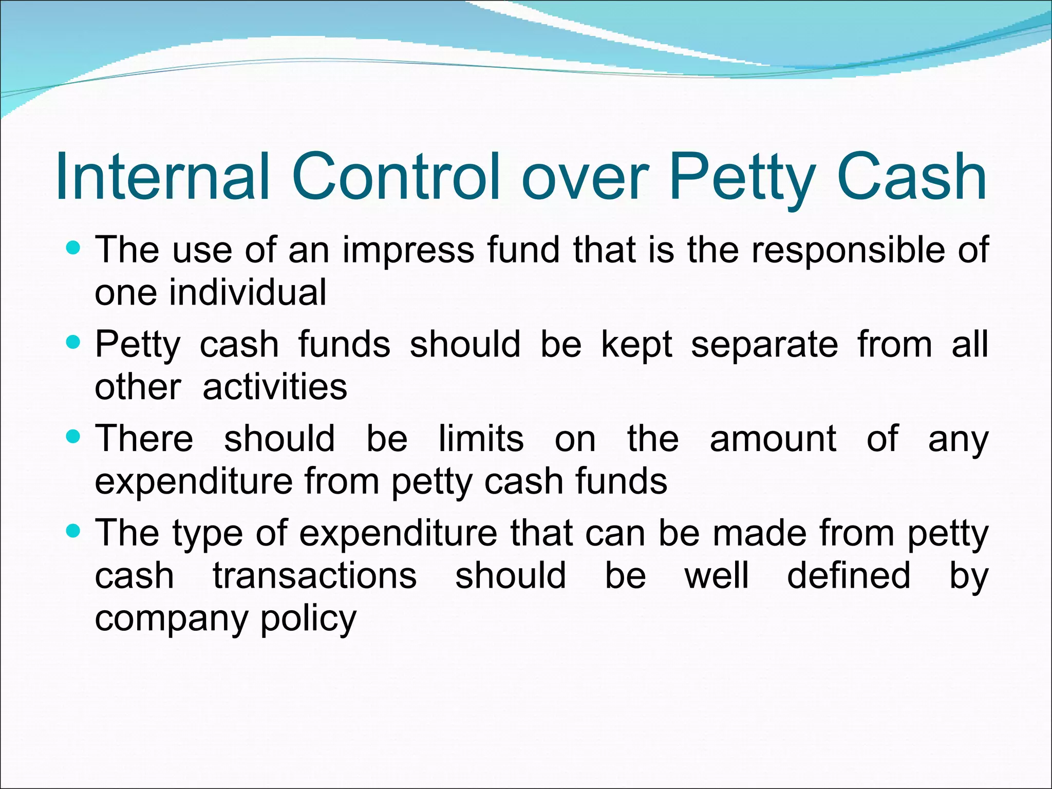 Internal Control over Petty Cash The use of an impress fund that is the responsible of one individual Petty cash funds should be kept separate from all other  activities There should be limits on the amount of any expenditure from petty cash funds The type of expenditure that can be made from petty cash transactions should be well defined by company policy 