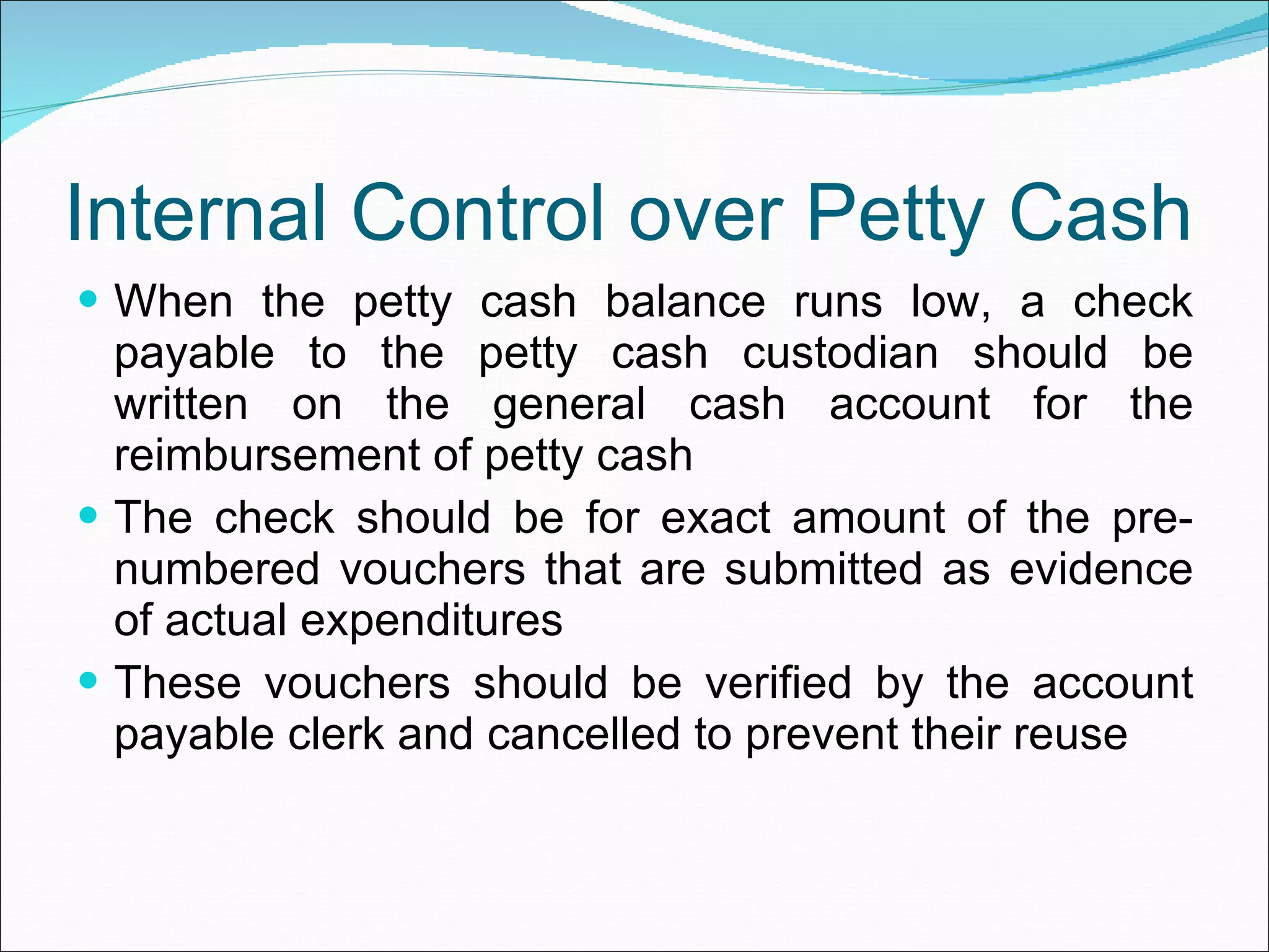 Internal Control over Petty Cash When the petty cash balance runs low, a check payable to the petty cash custodian should be written on the general cash account for the reimbursement of petty cash The check should be for exact amount of the pre-numbered vouchers that are submitted as evidence of actual expenditures These vouchers should be verified by the account payable clerk and cancelled to prevent their reuse 