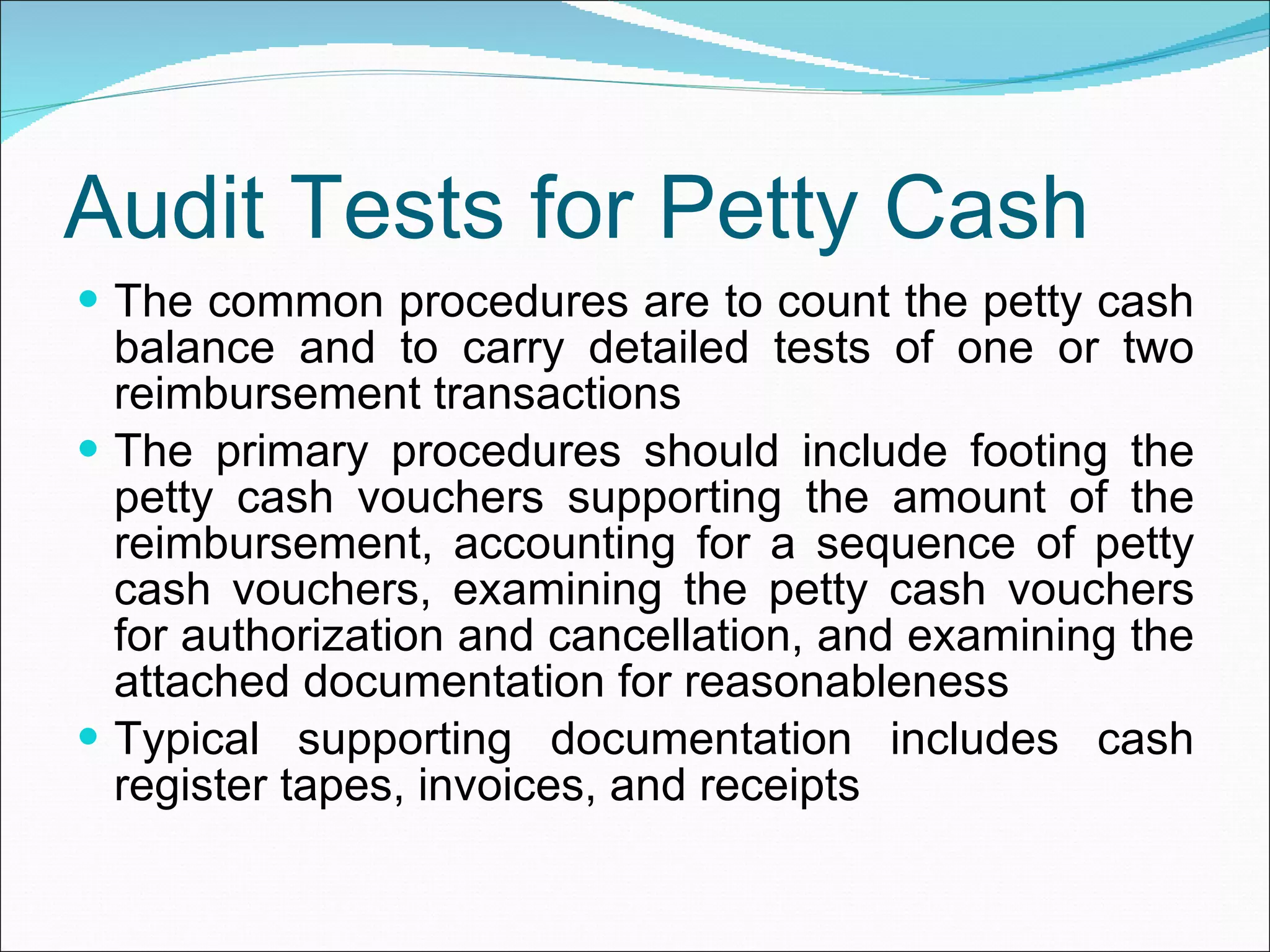 Audit Tests for Petty Cash The common procedures are to count the petty cash balance and to carry detailed tests of one or two reimbursement transactions The primary procedures should include footing the petty cash vouchers supporting the amount of the reimbursement, accounting for a sequence of petty cash vouchers, examining the petty cash vouchers for authorization and cancellation, and examining the attached documentation for reasonableness Typical supporting documentation includes cash register tapes, invoices, and receipts 