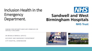Inclusion Health in the
Emergency
Department.
CARING FOR PATIENTS WHO ARE HOMELESS OR
SOCIALLY EXCLUDED
DR MIKAELA WARDLE (GPST2)
ACCIDENT AND EMERGENCY DEPARTMENT
CITY HOSPITAL, BIRMINGHAM
 