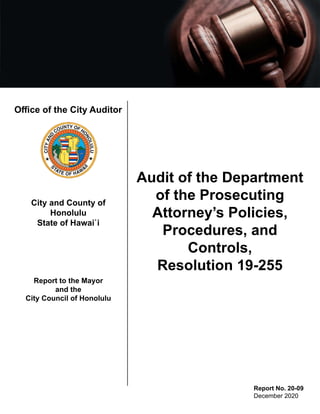 Office of the City Auditor
City and County of
Honolulu
State of Hawai`i
Report to the Mayor
and the
City Council of Honolulu
Audit of the Department
of the Prosecuting
Attorney’s Policies,
Procedures, and
Controls,
Resolution 19-255
Report No. 20-09
December 2020
 
