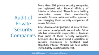 Audit of
Private
Security
Companies
More than 600 private security companies
are registered with Federal Ministry of
Interior at Islamabad. These license holding
companies renew their membership
annually. Former police and military persons
are managing these security companies all
across Pakistan.
After demise of Amjad Sabri at Karachi, lives
and properties of people are not safe. Crime
rate has increased in major cities of Pakistan
thus audit of these security companies
becomes due by renowned association of
security companies or Scotland Yard.
Hopefully Interior Minister will take notice
immediately in national interest.
Daily 10 Minutes – 1st e-Newspaper of Pakistan
 