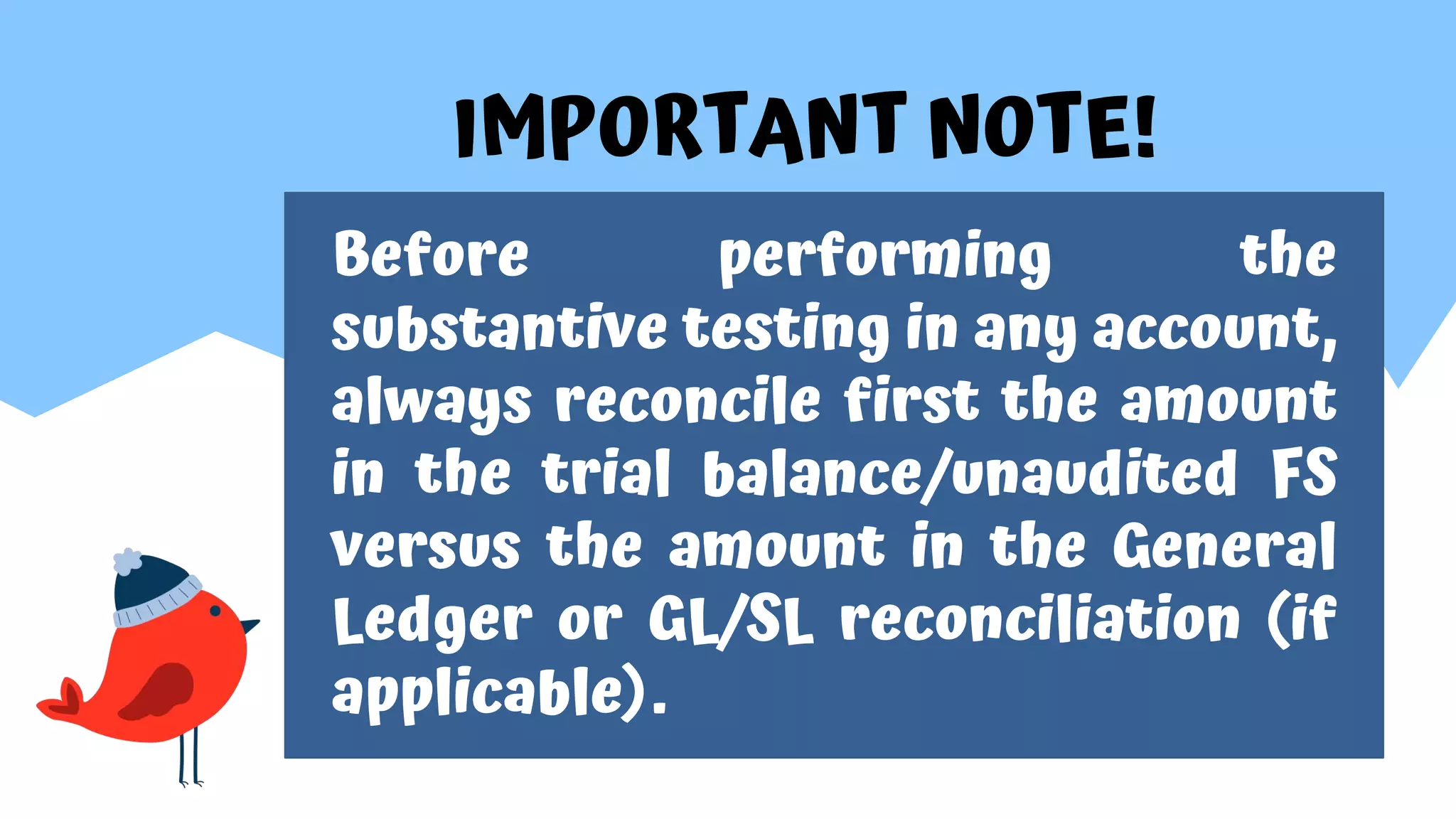 IMPORTANT NOTE!
Before performing the
substantive testing in any account,
always reconcile first the amount
in the trial balance/unaudited FS
versus the amount in the General
Ledger or GL/SL reconciliation (if
applicable).
 