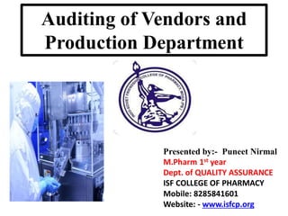 Presented by:- Puneet Nirmal
M.Pharm 1st year
Dept. of QUALITY ASSURANCE
ISF COLLEGE OF PHARMACY
Mobile: 8285841601
Website: - www.isfcp.org
Auditing of Vendors and
Production Department
 