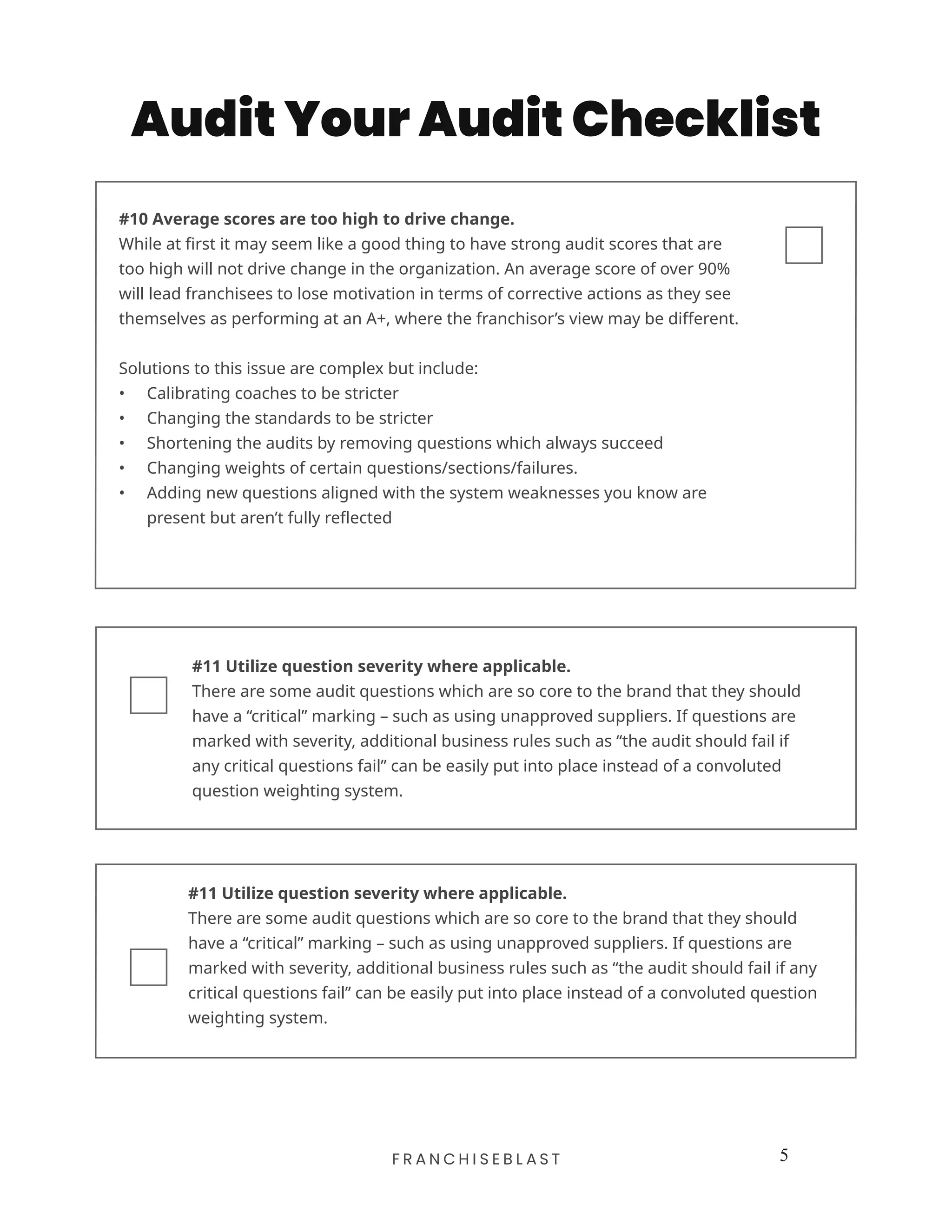 5F R A N C H I S E B L A S T
Audit Your Audit Checklist
#11 Utilize question severity where applicable.
There are some audit questions which are so core to the brand that they should
have a “critical” marking – such as using unapproved suppliers. If questions are
marked with severity, additional business rules such as “the audit should fail if
any critical questions fail” can be easily put into place instead of a convoluted
question weighting system.
#10 Average scores are too high to drive change.
While at first it may seem like a good thing to have strong audit scores that are
too high will not drive change in the organization. An average score of over 90%
will lead franchisees to lose motivation in terms of corrective actions as they see
themselves as performing at an A+, where the franchisor’s view may be different.
Solutions to this issue are complex but include:
•	 Calibrating coaches to be stricter
•	 Changing the standards to be stricter
•	 Shortening the audits by removing questions which always succeed
•	 Changing weights of certain questions/sections/failures.
•	 Adding new questions aligned with the system weaknesses you know are
present but aren’t fully reflected
#11 Utilize question severity where applicable.
There are some audit questions which are so core to the brand that they should
have a “critical” marking – such as using unapproved suppliers. If questions are
marked with severity, additional business rules such as “the audit should fail if any
critical questions fail” can be easily put into place instead of a convoluted question
weighting system.
 