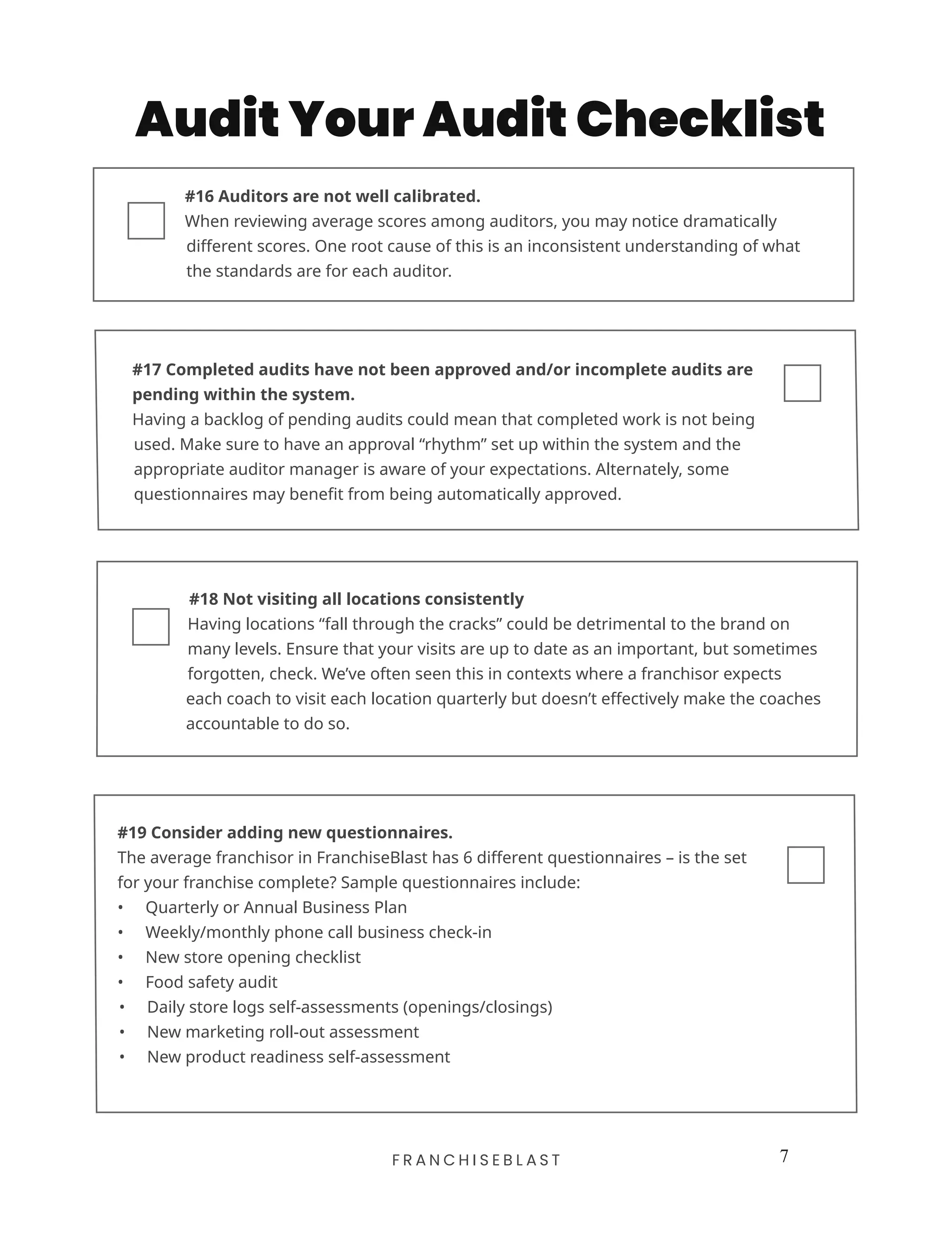 7F R A N C H I S E B L A S T
Audit Your Audit Checklist
#16 Auditors are not well calibrated.
When reviewing average scores among auditors, you may notice dramatically
different scores. One root cause of this is an inconsistent understanding of what
the standards are for each auditor.
#17 Completed audits have not been approved and/or incomplete audits are
pending within the system.
Having a backlog of pending audits could mean that completed work is not being
used. Make sure to have an approval “rhythm” set up within the system and the
appropriate auditor manager is aware of your expectations. Alternately, some
questionnaires may benefit from being automatically approved.
#18 Not visiting all locations consistently
Having locations “fall through the cracks” could be detrimental to the brand on
many levels. Ensure that your visits are up to date as an important, but sometimes
forgotten, check. We’ve often seen this in contexts where a franchisor expects
each coach to visit each location quarterly but doesn’t effectively make the coaches
accountable to do so.
#19 Consider adding new questionnaires.
The average franchisor in FranchiseBlast has 6 different questionnaires – is the set
for your franchise complete? Sample questionnaires include:
•	 Quarterly or Annual Business Plan
•	 Weekly/monthly phone call business check-in
•	 New store opening checklist
•	 Food safety audit
•	 Daily store logs self-assessments (openings/closings)
•	 New marketing roll-out assessment
•	 New product readiness self-assessment
 