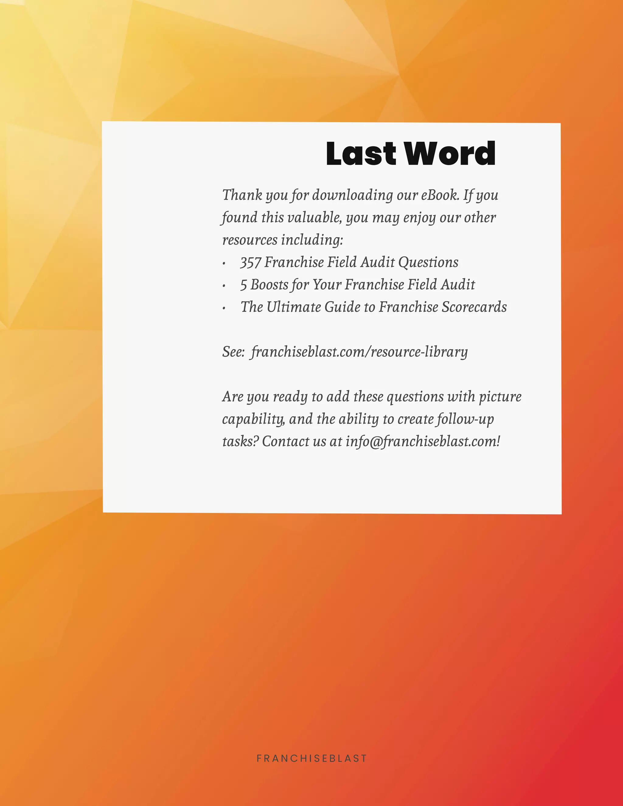 8F R A N C H I S E B L A S T
Thank you for downloading our eBook. If you
found this valuable, you may enjoy our other
resources including:
•	 357 Franchise Field Audit Questions
•	 5 Boosts for Your Franchise Field Audit
•	 The Ultimate Guide to Franchise Scorecards
See: franchiseblast.com/resource-library
Are you ready to add these questions with picture
capability, and the ability to create follow-up
tasks? Contact us at info@franchiseblast.com!
Last Word
 