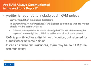 Page 10
Are KAM Always Communicated in the Auditor’s Report?
• Auditor is required to include each KAM unless
– Law or regulation precludes disclosure
– In extremely rare circumstances, the auditor determines that the matter
should not be communicated
 Adverse consequences of communicating the KAM would reasonably be
expected to outweigh the public interest benefits of such communication
• KAM is prohibited for a disclaimer of opinion, but required for
a qualified or adverse opinion
• In certain limited circumstances, there may be no KAM to be
communicated
 