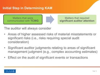 Page 12
Initial Step in Determining KAM
The auditor will always consider
• Areas of higher assessed risks of material misstatements or
significant risks (i.e., risks requiring special audit
consideration)
• Significant auditor judgments relating to areas of significant
management judgment (e.g., complex accounting estimates)
• Effect on the audit of significant events or transactions
Matters that were
communicated with TCWG
Matters that required
significant auditor attention
 