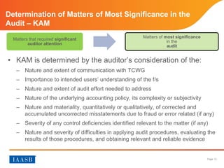 Page 13
Determination of Matters of Most Significance in the
Audit – KAM
• KAM is determined by the auditor’s consideration of the
– Nature and extent of communication with TCWG
– Importance to intended users’ understanding of the f/s
– Nature and extent of audit effort needed to address
– Nature of the underlying accounting policy, its complexity or subjectivity
– Nature and materiality, quantitatively or qualitatively, of corrected and
accumulated uncorrected misstatements due to fraud or error (if any)
– Severity of any control deficiencies identified relevant to the matter (if any)
– Nature and severity of difficulties in applying audit procedures, evaluating the
results of those procedures, and obtaining relevant and reliable evidence
Matters that required significant
auditor attention
Matters of most significance
in the
audit
 
