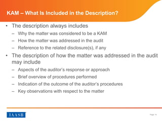 Page 14
KAM – What Is Included in the Description?
• The description always includes
– Why the matter was considered to be a KAM
– How the matter was addressed in the audit
– Reference to the related disclosure(s), if any
• The description of how the matter was addressed in the audit
may include
– Aspects of the auditor’s response or approach
– Brief overview of procedures performed
– Indication of the outcome of the auditor’s procedures
– Key observations with respect to the matter
 