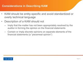 Page 15
Considerations in Describing KAM
• KAM should be entity-specific and avoid standardized or
overly technical language
• Description of a KAM should not
– Imply that the matter has not been appropriately resolved by the
auditor in forming the opinion on the financial statements
– Contain or imply discrete opinions on separate elements of the
financial statements (a “piecemeal opinion”)
 
