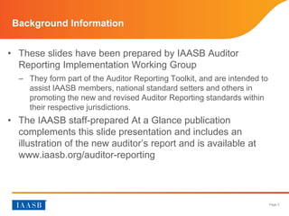 Page 2
Background Information
• These slides have been prepared by the IAASB’s Auditor
Reporting Implementation Working Group
– They form part of the Auditor Reporting Toolkit, and are intended to
assist IAASB members, national standard setters, auditors and
others in promoting the new and revised Auditor Reporting
standards within their respective jurisdictions.
• The IAASB staff-prepared At a Glance publication
complements this slide presentation, includes an
illustration of the new auditor’s report and is available at
www.iaasb.org/auditor-reporting.
 