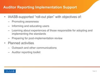 Page 24
• IAASB-supported “roll-out plan” with objectives of
– Promoting awareness
– Informing and educating users
– Learning about experiences of those responsible for adopting and
implementing the standards
– Preparing for post-implementation review
• Planned activities
– Outreach and other communications
– Auditor Reporting Toolkit
Auditor Reporting Implementation Support
 