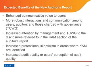 Page 6
Expected Benefits of the New Auditor’s Report
• Enhanced communicative value to users
• More robust interactions and communication among
users, auditors and those charged with governance
(TCWG)
• Increased attention by management and TCWG to the
disclosures referred to in the KAM section of the
auditor’s report
• Increased professional skepticism in areas where KAM
are identified
• Increased audit quality or users’ perception of audit
quality
 