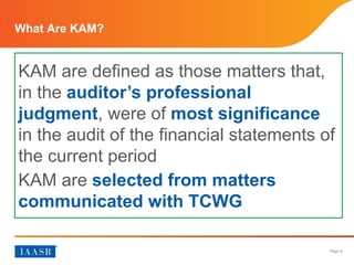 Page 8
What Are KAM?
KAM are defined as those matters that,
in the auditor’s professional
judgment, were of most significance
in the audit of the financial statements of
the current period
KAM are selected from matters
communicated with TCWG
 