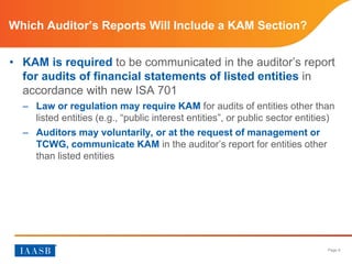 Page 9
Which Auditor’s Reports Will Include a KAM Section?
• KAM is required to be communicated in the auditor’s report
for audits of financial statements of listed entities in
accordance with new ISA 701
– Law or regulation may require KAM for audits of entities other than
listed entities (e.g., “public interest entities”, or public sector entities)
– Auditors may voluntarily, or at the request of management or
TCWG, communicate KAM in the auditor’s report for entities other
than listed entities
 