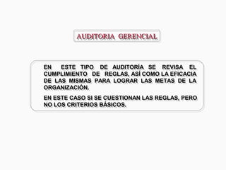 AUDITORIA GERENCIALAUDITORIA GERENCIALAUDITORIA GERENCIALAUDITORIA GERENCIAL
EN ESTE TIPO DE AUDITORÍA SE REVISA EL
CUMPLIMIENTO DE REGLAS, ASÍ COMO LA EFICACIA
DE LAS MISMAS PARA LOGRAR LAS METAS DE LA
ORGANIZACIÓN.
EN ESTE CASO SI SE CUESTIONAN LAS REGLAS, PERO
NO LOS CRITERIOS BÁSICOS.
EN ESTE TIPO DE AUDITORÍA SE REVISA EL
CUMPLIMIENTO DE REGLAS, ASÍ COMO LA EFICACIA
DE LAS MISMAS PARA LOGRAR LAS METAS DE LA
ORGANIZACIÓN.
EN ESTE CASO SI SE CUESTIONAN LAS REGLAS, PERO
NO LOS CRITERIOS BÁSICOS.
 