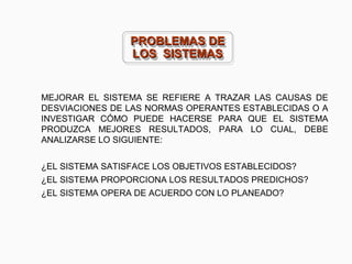 MEJORAR EL SISTEMA SE REFIERE A TRAZAR LAS CAUSAS DE
DESVIACIONES DE LAS NORMAS OPERANTES ESTABLECIDAS O A
INVESTIGAR CÓMO PUEDE HACERSE PARA QUE EL SISTEMA
PRODUZCA MEJORES RESULTADOS, PARA LO CUAL, DEBE
ANALIZARSE LO SIGUIENTE:
¿EL SISTEMA SATISFACE LOS OBJETIVOS ESTABLECIDOS?
¿EL SISTEMA PROPORCIONA LOS RESULTADOS PREDICHOS?
¿EL SISTEMA OPERA DE ACUERDO CON LO PLANEADO?
PROBLEMAS DEPROBLEMAS DE
LOS SISTEMASLOS SISTEMAS
PROBLEMAS DEPROBLEMAS DE
LOS SISTEMASLOS SISTEMAS
 
