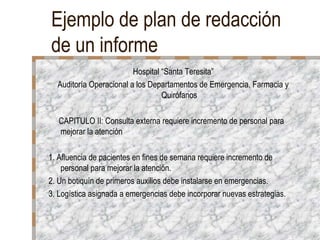 Ejemplo de plan de redacción
de un informe
                         Hospital “Santa Teresita”
  Auditoría Operacional a los Departamentos de Emergencia, Farmacia y
                                  Quirófanos

   CAPITULO II: Consulta externa requiere incremento de personal para
   mejorar la atención

1. Afluencia de pacientes en fines de semana requiere incremento de
    personal para mejorar la atención.
2. Un botiquín de primeros auxilios debe instalarse en emergencias.
3. Logística asignada a emergencias debe incorporar nuevas estrategias.
 