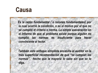 Causa
Es la razón fundamental ( o razones fundamentales) por
la cual ocurrió la condición, o es el motivo por el que no
se cumplió el criterio o norma. La simple aseveración en
el informe de que el problema existe porque alguien no
cumplió las normas es insuficiente para hacer
convincente al lector.

También este enfoque simplista encasilla al auditor en la
más superficial recomendación de que “se cumplan las
normas”, hecho que la mayoría lo sabe sin que se lo
diga.
 