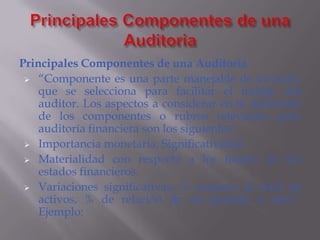 Principales Componentes de una Auditoria
  “Componente es una parte manejable de un todo,
    que se selecciona para facilitar el trabajo del
    auditor. Los aspectos a considerar en la definición
    de los componentes o rubros relevantes para
    auditoría financiera son los siguientes:
  Importancia monetaria, Significatividad.

  Materialidad con respecto a los totales de los
    estados financieros.
  Variaciones significativas, % respecto al total de
    activos, % de relación de un periodo a otro”.
    Ejemplo:
 