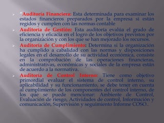    “Auditoría Financiera: Esta determinada para examinar los
    estados financieros preparados por la empresa si están
    regidos y cumplen con las normas contable
   Auditoría de Gestión: Esta auditoría evalúa el grado de
    eficiencia y eficacia en el logro de los objetivos previstos por
    la organización y con los que se han mejorado los recursos.
   Auditoría de Cumplimiento: Determina si la organización
    ha cumplido a cabalidad con las normas y disposiciones
    legales en el desarrollo de su actividad económica, consiste
    en la comprobación de las operaciones financieras,
    administrativas, económicas y sociales de la empresa están
    de acuerdo a la normativa.
   Auditoría de Control Interno: Tiene como objetivo
    primordial evaluar el sistema de control interno, su
    aplicabilidad y su funcionamiento, se debe tener en cuenta
    al cumplimiento de los componentes del control interno, de
    los que se puede mencionar: Ambiente de Control,
    Evaluación de riesgo, Actividades de control, Información y
    comunicación, Supervisión y seguimiento Informe COSO..
 