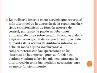 

La auditoría interna es un servicio que reporta al
más alto nivel de la dirección de la organización y
tiene características de función asesora de
control, por tanto no puede ni debe tener
autoridad de línea sobre ningún funcionario de la
empresa, a excepción de los que forman parte de
la planta de la oficina de auditoría interna, ni
debe en modo alguno involucrarse o
comprometerse con las operaciones de los
sistemas de la empresa, pues su función es
evaluar y opinar sobre los mismos, para que la
alta dirección toma las medidas necesarias para
su mejor funcionamiento.

 
