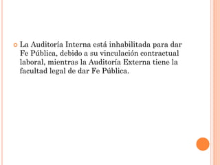 

La Auditoría Interna está inhabilitada para dar
Fe Pública, debido a su vinculación contractual
laboral, mientras la Auditoría Externa tiene la
facultad legal de dar Fe Pública.

 