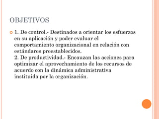 OBJETIVOS


1. De control.- Destinados a orientar los esfuerzos
en su aplicación y poder evaluar el
comportamiento organizacional en relación con
estándares preestablecidos.
2. De productividad.- Encauzan las acciones para
optimizar el aprovechamiento de los recursos de
acuerdo con la dinámica administrativa
instituida por la organización.

 