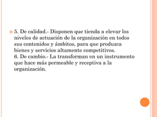 

5. De calidad.- Disponen que tienda a elevar los
niveles de actuación de la organización en todos
sus contenidos y ámbitos, para que produzca
bienes y servicios altamente competitivos.
6. De cambio.- La transforman en un instrumento
que hace más permeable y receptiva a la
organización.

 