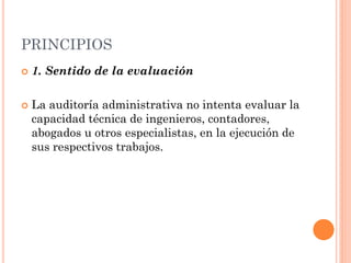 PRINCIPIOS




1. Sentido de la evaluación
La auditoría administrativa no intenta evaluar la
capacidad técnica de ingenieros, contadores,
abogados u otros especialistas, en la ejecución de
sus respectivos trabajos.

 