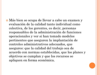 

Más bien se ocupa de llevar a cabo un examen y
evaluación de la calidad tanto individual como
colectiva, de los gerentes, es decir, personas
responsables de la administración de funciones
operacionales y ver si han tomado modelos
pertinentes que aseguren la implantación de
controles administrativos adecuados, que
asegures: que la calidad del trabajo sea de
acuerdo con normas establecidas, que los planes y
objetivos se cumplan y que los recursos se
apliquen en forma económica.

 