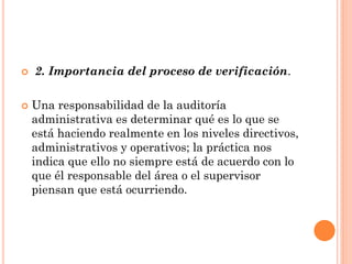 



2. Importancia del proceso de verificación.
Una responsabilidad de la auditoría
administrativa es determinar qué es lo que se
está haciendo realmente en los niveles directivos,
administrativos y operativos; la práctica nos
indica que ello no siempre está de acuerdo con lo
que él responsable del área o el supervisor
piensan que está ocurriendo.

 