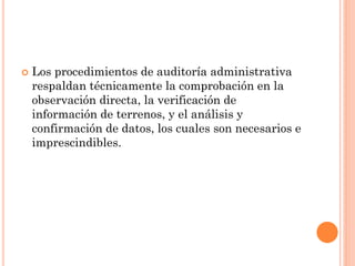 

Los procedimientos de auditoría administrativa
respaldan técnicamente la comprobación en la
observación directa, la verificación de
información de terrenos, y el análisis y
confirmación de datos, los cuales son necesarios e
imprescindibles.

 