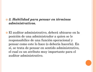 



3. Habilidad para pensar en términos
administrativos.
El auditor administrativo, deberá ubicarse en la
posición de una administrador a quien se le
responsabilice de una función operacional y
pensar como este lo hace (o debería hacerlo). En
sí, se trata de pensar en sentido administrativo,
el cual es un atributo muy importante para el
auditor administrativo.

 
