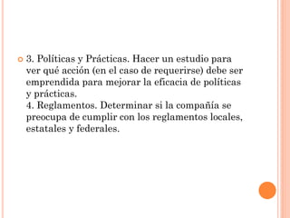 

3. Políticas y Prácticas. Hacer un estudio para
ver qué acción (en el caso de requerirse) debe ser
emprendida para mejorar la eficacia de políticas
y prácticas.
4. Reglamentos. Determinar si la compañía se
preocupa de cumplir con los reglamentos locales,
estatales y federales.

 