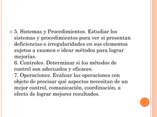 

5. Sistemas y Procedimientos. Estudiar los
sistemas y procedimientos para ver si presentan
deficiencias o irregularidades en sus elementos
sujetos a examen e idear métodos para lograr
mejorías.
6. Controles. Determinar si los métodos de
control son adecuados y eficaces.
7. Operaciones. Evaluar las operaciones con
objeto de precisar qué aspectos necesitan de un
mejor control, comunicación, coordinación, a
efecto de lograr mejores resultados.

 