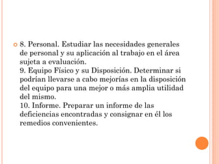 

8. Personal. Estudiar las necesidades generales
de personal y su aplicación al trabajo en el área
sujeta a evaluación.
9. Equipo Físico y su Disposición. Determinar si
podrían llevarse a cabo mejorías en la disposición
del equipo para una mejor o más amplia utilidad
del mismo.
10. Informe. Preparar un informe de las
deficiencias encontradas y consignar en él los
remedios convenientes.

 