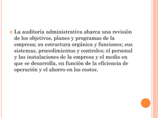 

La auditoría administrativa abarca una revisión
de los objetivos, planes y programas de la
empresa; su estructura orgánica y funciones; sus
sistemas, procedimientos y controles; el personal
y las instalaciones de la empresa y el medio en
que se desarrolla, en función de la eficiencia de
operación y el ahorro en los costos.

 