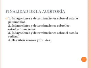 FINALIDAD DE LA AUDITORÍA


1. Indagaciones y determinaciones sobre el estado
patrimonial.
2. Indagaciones y determinaciones sobre los
estados financieros.
3. Indagaciones y determinaciones sobre el estado
reditual.
4. Descubrir errores y fraudes.

 