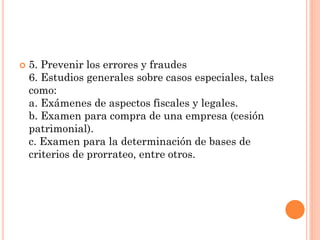 

5. Prevenir los errores y fraudes
6. Estudios generales sobre casos especiales, tales
como:
a. Exámenes de aspectos fiscales y legales.
b. Examen para compra de una empresa (cesión
patrimonial).
c. Examen para la determinación de bases de
criterios de prorrateo, entre otros.

 